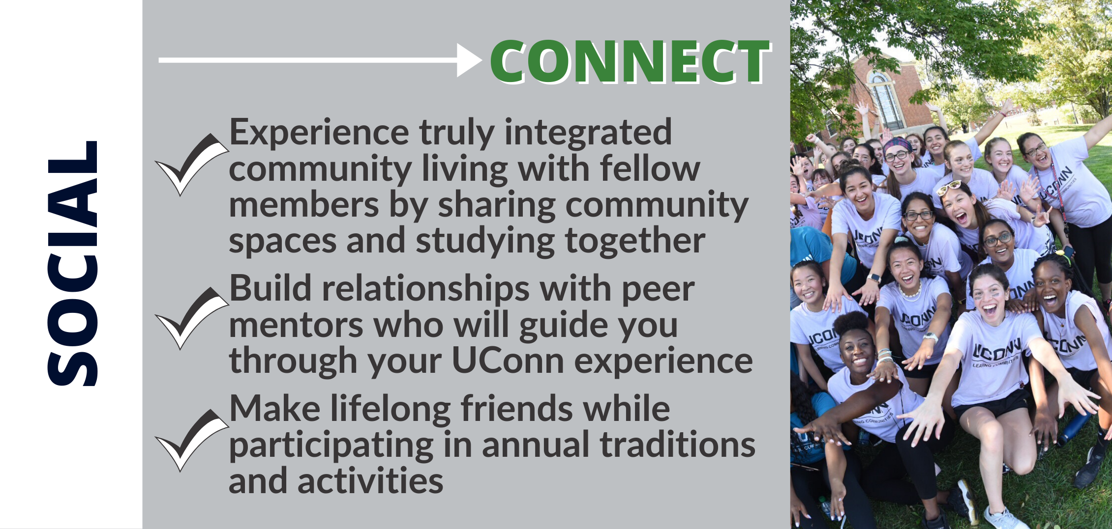 CONNECT: Experience truly integrated community living with fellow members by sharing community spaces and studying together Build relationships with peer mentors who will guide you through your UConn experience Make lifelong friends while participating in annual traditions and activities