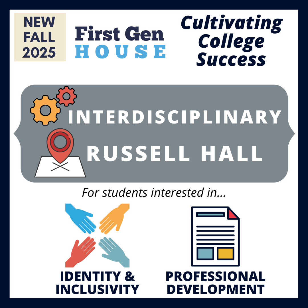 First Gen House: Cultivating College Sucess. Interdisciplinary LC located in Russell Hall for students interested in identity & inclusivity and professional development.
